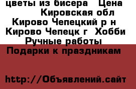 цветы из бисера › Цена ­ 2 000 - Кировская обл., Кирово-Чепецкий р-н, Кирово-Чепецк г. Хобби. Ручные работы » Подарки к праздникам   